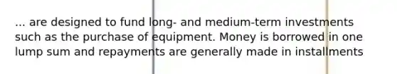 ... are designed to fund long- and medium-term investments such as the purchase of equipment. Money is borrowed in one lump sum and repayments are generally made in installments