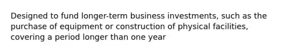 Designed to fund longer-term business investments, such as the purchase of equipment or construction of physical facilities, covering a period longer than one year