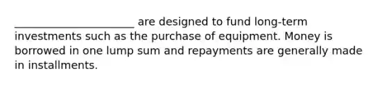 ______________________ are designed to fund long-term investments such as the purchase of equipment. Money is borrowed in one lump sum and repayments are generally made in installments.