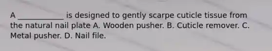 A ____________ is designed to gently scarpe cuticle tissue from the natural nail plate A. Wooden pusher. B. Cuticle remover. C. Metal pusher. D. Nail file.