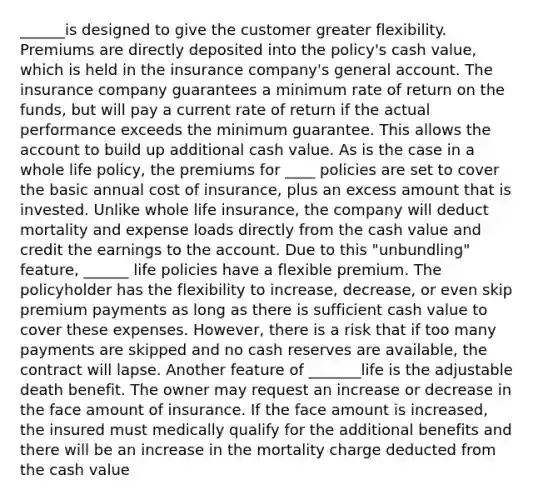 ______is designed to give the customer greater flexibility. Premiums are directly deposited into the policy's cash value, which is held in the insurance company's general account. The insurance company guarantees a minimum rate of return on the funds, but will pay a current rate of return if the actual performance exceeds the minimum guarantee. This allows the account to build up additional cash value. As is the case in a whole life policy, the premiums for ____ policies are set to cover the basic annual cost of insurance, plus an excess amount that is invested. Unlike whole life insurance, the company will deduct mortality and expense loads directly from the cash value and credit the earnings to the account. Due to this "unbundling" feature, ______ life policies have a flexible premium. The policyholder has the flexibility to increase, decrease, or even skip premium payments as long as there is sufficient cash value to cover these expenses. However, there is a risk that if too many payments are skipped and no cash reserves are available, the contract will lapse. Another feature of _______life is the adjustable death benefit. The owner may request an increase or decrease in the face amount of insurance. If the face amount is increased, the insured must medically qualify for the additional benefits and there will be an increase in the mortality charge deducted from the cash value