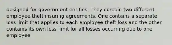 designed for government entities; They contain two different employee theft insuring agreements. One contains a separate loss limit that applies to each employee theft loss and the other contains its own loss limit for all losses occurring due to one employee