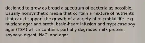 designed to grow as broad a spectrum of bacteria as possible. Usually nonsynthetic media that contain a mixture of nutrients that could support the growth of a variety of microbial life. e.g. nutrient agar and broth, brain-heart infusion and trypticase soy agar (TSA) which contains partially degraded milk protein, soybean digest, NaCl and agar.