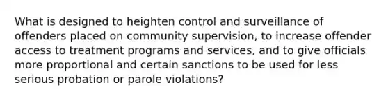 What is designed to heighten control and surveillance of offenders placed on community supervision, to increase offender access to treatment programs and services, and to give officials more proportional and certain sanctions to be used for less serious probation or parole violations?