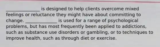 _______________ is designed to help clients overcome mixed feelings or reluctance they might have about committing to change. ______________ is used for a range of psychological problems, but has most frequently been applied to addictions, such as substance use disorders or gambling, or to techniques to improve health, such as through diet or exercise.