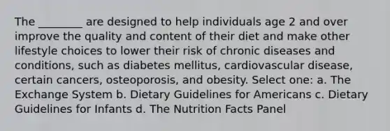 The ________ are designed to help individuals age 2 and over improve the quality and content of their diet and make other lifestyle choices to lower their risk of chronic diseases and conditions, such as diabetes mellitus, cardiovascular disease, certain cancers, osteoporosis, and obesity. Select one: a. The Exchange System b. Dietary Guidelines for Americans c. Dietary Guidelines for Infants d. The Nutrition Facts Panel