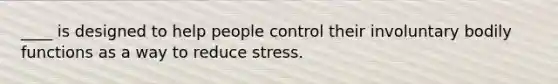 ____ is designed to help people control their involuntary bodily functions as a way to reduce stress.