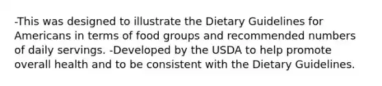 -This was designed to illustrate the Dietary Guidelines for Americans in terms of food groups and recommended numbers of daily servings. -Developed by the USDA to help promote overall health and to be consistent with the Dietary Guidelines.