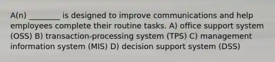 A(n) ________ is designed to improve communications and help employees complete their routine tasks. A) office support system (OSS) B) transaction-processing system (TPS) C) management information system (MIS) D) decision support system (DSS)