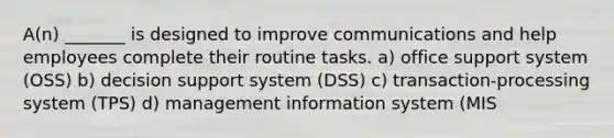 A(n) _______ is designed to improve communications and help employees complete their routine tasks. a) office support system (OSS) b) decision support system (DSS) c) transaction-processing system (TPS) d) management information system (MIS