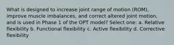 What is designed to increase joint range of motion (ROM), improve muscle imbalances, and correct altered joint motion, and is used in Phase 1 of the OPT model? Select one: a. Relative flexibility b. Functional flexibility c. Active flexibility d. Corrective flexibility