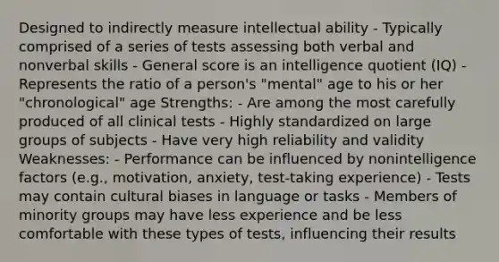 Designed to indirectly measure intellectual ability - Typically comprised of a series of tests assessing both verbal and nonverbal skills - General score is an intelligence quotient (IQ) - Represents the ratio of a person's "mental" age to his or her "chronological" age Strengths: - Are among the most carefully produced of all clinical tests - Highly standardized on large groups of subjects - Have very high reliability and validity Weaknesses: - Performance can be influenced by nonintelligence factors (e.g., motivation, anxiety, test-taking experience) - Tests may contain cultural biases in language or tasks - Members of minority groups may have less experience and be less comfortable with these types of tests, influencing their results