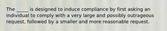 The _____ is designed to induce compliance by first asking an individual to comply with a very large and possibly outrageous request, followed by a smaller and more reasonable request.