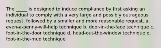 The _____ is designed to induce compliance by first asking an individual to comply with a very large and possibly outrageous request, followed by a smaller and more reasonable request. a. even-a-penny-will-help technique b. door-in-the-face technique c. foot-in-the-door technique d. head-out-the-window technique e. foot-in-the-mud technique