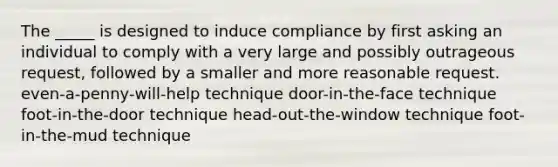 The _____ is designed to induce compliance by first asking an individual to comply with a very large and possibly outrageous request, followed by a smaller and more reasonable request. even-a-penny-will-help technique door-in-the-face technique foot-in-the-door technique head-out-the-window technique foot-in-the-mud technique