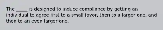 The _____ is designed to induce compliance by getting an individual to agree first to a small favor, then to a larger one, and then to an even larger one.