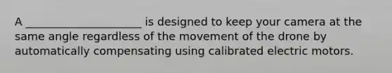 A _____________________ is designed to keep your camera at the same angle regardless of the movement of the drone by automatically compensating using calibrated electric motors.