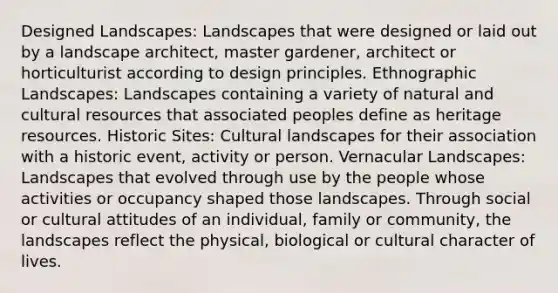 Designed Landscapes: Landscapes that were designed or laid out by a landscape architect, master gardener, architect or horticulturist according to design principles. Ethnographic Landscapes: Landscapes containing a variety of natural and cultural resources that associated peoples define as heritage resources. Historic Sites: Cultural landscapes for their association with a historic event, activity or person. Vernacular Landscapes: Landscapes that evolved through use by the people whose activities or occupancy shaped those landscapes. Through social or cultural attitudes of an individual, family or community, the landscapes reflect the physical, biological or cultural character of lives.