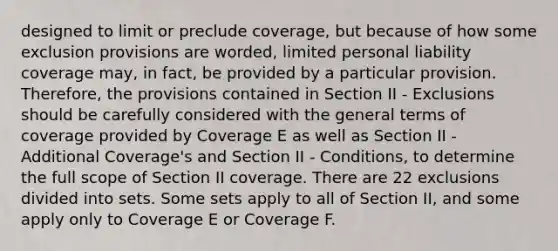 designed to limit or preclude coverage, but because of how some exclusion provisions are worded, limited personal liability coverage may, in fact, be provided by a particular provision. Therefore, the provisions contained in Section II - Exclusions should be carefully considered with the general terms of coverage provided by Coverage E as well as Section II - Additional Coverage's and Section II - Conditions, to determine the full scope of Section II coverage. There are 22 exclusions divided into sets. Some sets apply to all of Section II, and some apply only to Coverage E or Coverage F.