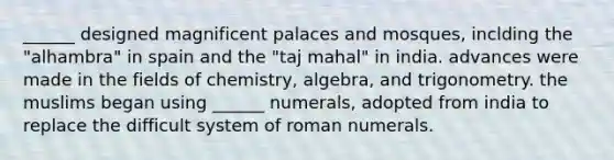 ______ designed magnificent palaces and mosques, inclding the "alhambra" in spain and the "taj mahal" in india. advances were made in the fields of chemistry, algebra, and trigonometry. the muslims began using ______ numerals, adopted from india to replace the difficult system of roman numerals.