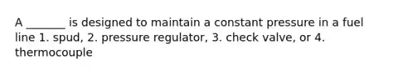 A _______ is designed to maintain a constant pressure in a fuel line 1. spud, 2. pressure regulator, 3. check valve, or 4. thermocouple