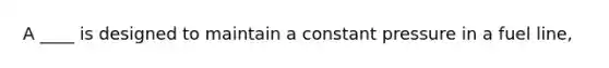 A ____ is designed to maintain a constant pressure in a fuel line,