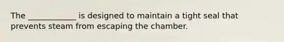 The ____________ is designed to maintain a tight seal that prevents steam from escaping the chamber.