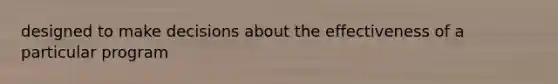 designed to make decisions about the effectiveness of a particular program
