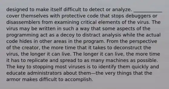 designed to make itself difficult to detect or analyze. ____________ cover themselves with protective code that stops debuggers or disassemblers from examining critical elements of the virus. The virus may be written in such a way that some aspects of the programming act as a decoy to distract analysis while the actual code hides in other areas in the program. From the perspective of the creator, the more time that it takes to deconstruct the virus, the longer it can live. The longer it can live, the more time it has to replicate and spread to as many machines as possible. The key to stopping most viruses is to identify them quickly and educate administrators about them—the very things that the armor makes difficult to accomplish.