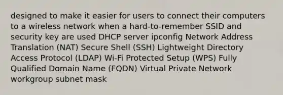 designed to make it easier for users to connect their computers to a wireless network when a hard-to-remember SSID and security key are used DHCP server ipconfig Network Address Translation (NAT) Secure Shell (SSH) Lightweight Directory Access Protocol (LDAP) Wi-Fi Protected Setup (WPS) Fully Qualified Domain Name (FQDN) Virtual Private Network workgroup subnet mask