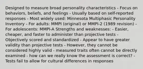 Designed to measure broad personality characteristics - Focus on behaviors, beliefs, and feelings - Usually based on self-reported responses - Most widely used: Minnesota Multiphasic Personality Inventory - For adults: MMPI (original) or MMPI-2 (1989 revision) - For adolescents: MMPI-A Strengths and weaknesses: - Easier, cheaper, and faster to administer than projective tests - Objectively scored and standardized - Appear to have greater validity than projective tests - However, they cannot be considered highly valid - measured traits often cannot be directly examined - how can we really know the assessment is correct? - Tests fail to allow for cultural differences in responses