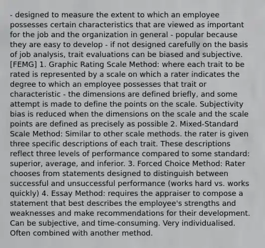 - designed to measure the extent to which an employee possesses certain characteristics that are viewed as important for the job and the organization in general - popular because they are easy to develop - if not designed carefully on the basis of job analysis, trait evaluations can be biased and subjective. [FEMG] 1. Graphic Rating Scale Method: where each trait to be rated is represented by a scale on which a rater indicates the degree to which an employee possesses that trait or characteristic - the dimensions are defined briefly, and some attempt is made to define the points on the scale. Subjectivity bias is reduced when the dimensions on the scale and the scale points are defined as precisely as possible 2. Mixed-Standard Scale Method: Similar to other scale methods. the rater is given three specific descriptions of each trait. These descriptions reflect three levels of performance compared to some standard: superior, average, and inferior. 3. Forced Choice Method: Rater chooses from statements designed to distinguish between successful and unsuccessful performance (works hard vs. works quickly) 4. Essay Method: requires the appraiser to compose a statement that best describes the employee's strengths and weaknesses and make recommendations for their development. Can be subjective, and time-consuming. Very individualised. Often combined with another method.