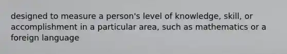 designed to measure a person's level of knowledge, skill, or accomplishment in a particular area, such as mathematics or a foreign language