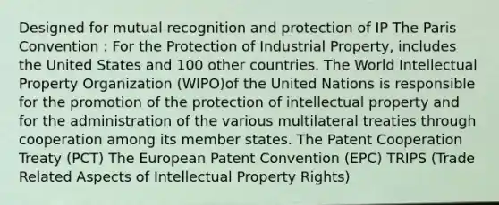 Designed for mutual recognition and protection of IP The Paris Convention : For the Protection of Industrial Property, includes the United States and 100 other countries. The World Intellectual Property Organization (WIPO)of the United Nations is responsible for the promotion of the protection of intellectual property and for the administration of the various multilateral treaties through cooperation among its member states. The Patent Cooperation Treaty (PCT) The European Patent Convention (EPC) TRIPS (Trade Related Aspects of Intellectual Property Rights)