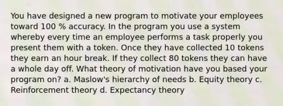 You have designed a new program to motivate your employees toward 100 % accuracy. In the program you use a system whereby every time an employee performs a task properly you present them with a token. Once they have collected 10 tokens they earn an hour break. If they collect 80 tokens they can have a whole day off. What theory of motivation have you based your program on? a. Maslow's hierarchy of needs b. Equity theory c. Reinforcement theory d. Expectancy theory