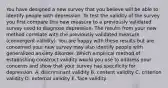 You have designed a new survey that you believe will be able to identify people with depression. To test the validity of the survey you first compare this new measure to a previously validated survey used to diagnose depression. The results from your new method correlate with the previously validated measure (convergent validity). You are happy with these results but are concerned your new survey may also identify people with generalized anxiety disorder. Which empirical method of establishing construct validity would you use to address your concerns and show that your survey has specificity for depression. A. discriminant validity B. content validity C. criterion validity D. external validity E. face validity