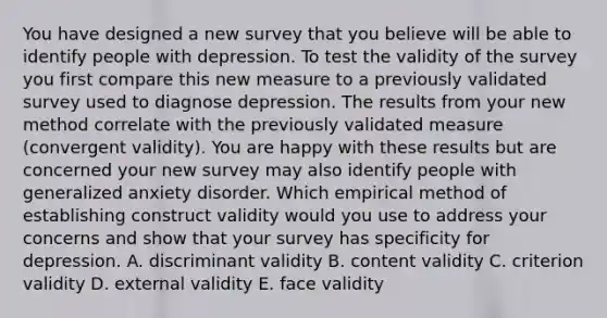 You have designed a new survey that you believe will be able to identify people with depression. To test the validity of the survey you first compare this new measure to a previously validated survey used to diagnose depression. The results from your new method correlate with the previously validated measure (convergent validity). You are happy with these results but are concerned your new survey may also identify people with generalized anxiety disorder. Which empirical method of establishing construct validity would you use to address your concerns and show that your survey has specificity for depression. A. discriminant validity B. content validity C. criterion validity D. external validity E. face validity