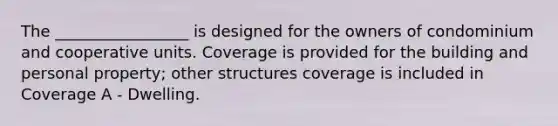 The _________________ is designed for the owners of condominium and cooperative units. Coverage is provided for the building and personal property; other structures coverage is included in Coverage A - Dwelling.