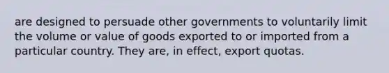 are designed to persuade other governments to voluntarily limit the volume or value of goods exported to or imported from a particular country. They are, in effect, export quotas.