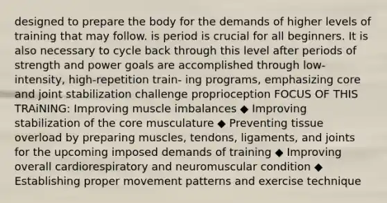 designed to prepare the body for the demands of higher levels of training that may follow. is period is crucial for all beginners. It is also necessary to cycle back through this level after periods of strength and power goals are accomplished through low-intensity, high-repetition train- ing programs, emphasizing core and joint stabilization challenge proprioception FOCUS OF THIS TRAiNING: Improving muscle imbalances ◆ Improving stabilization of the core musculature ◆ Preventing tissue overload by preparing muscles, tendons, ligaments, and joints for the upcoming imposed demands of training ◆ Improving overall cardiorespiratory and neuromuscular condition ◆ Establishing proper movement patterns and exercise technique