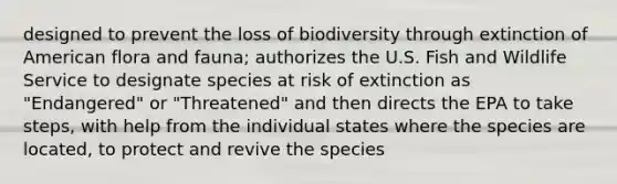 designed to prevent the loss of biodiversity through extinction of American flora and fauna; authorizes the U.S. Fish and Wildlife Service to designate species at risk of extinction as "Endangered" or "Threatened" and then directs the EPA to take steps, with help from the individual states where the species are located, to protect and revive the species