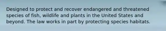 Designed to protect and recover endangered and threatened species of fish, wildlife and plants in the United States and beyond. The law works in part by protecting species habitats.