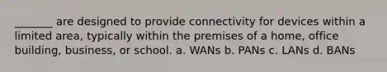 _______ are designed to provide connectivity for devices within a limited area, typically within the premises of a home, office building, business, or school. a. WANs b. PANs c. LANs d. BANs