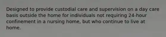 Designed to provide custodial care and supervision on a day care basis outside the home for individuals not requiring 24-hour confinement in a nursing home, but who continue to live at home.