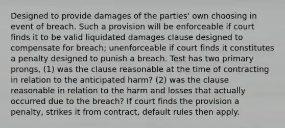 Designed to provide damages of the parties' own choosing in event of breach. Such a provision will be enforceable if court finds it to be valid liquidated damages clause designed to compensate for breach; unenforceable if court finds it constitutes a penalty designed to punish a breach. Test has two primary prongs, (1) was the clause reasonable at the time of contracting in relation to the anticipated harm? (2) was the clause reasonable in relation to the harm and losses that actually occurred due to the breach? If court finds the provision a penalty, strikes it from contract, default rules then apply.