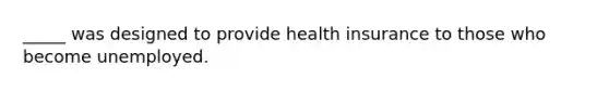 _____ was designed to provide health insurance to those who become unemployed.