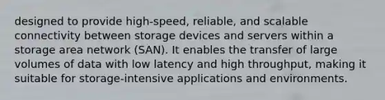 designed to provide high-speed, reliable, and scalable connectivity between storage devices and servers within a storage area network (SAN). It enables the transfer of large volumes of data with low latency and high throughput, making it suitable for storage-intensive applications and environments.