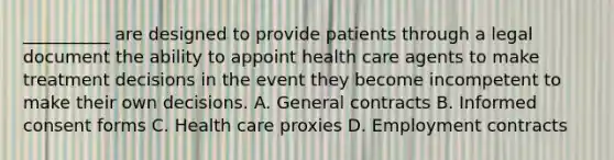 __________ are designed to provide patients through a legal document the ability to appoint health care agents to make treatment decisions in the event they become incompetent to make their own decisions. A. General contracts B. Informed consent forms C. Health care proxies D. Employment contracts