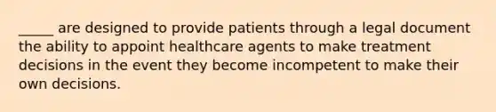 _____ are designed to provide patients through a legal document the ability to appoint healthcare agents to make treatment decisions in the event they become incompetent to make their own decisions.