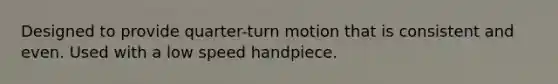 Designed to provide quarter-turn motion that is consistent and even. Used with a low speed handpiece.